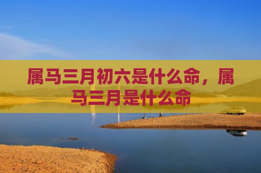属马三月初六是什么命，属马三月是什么命