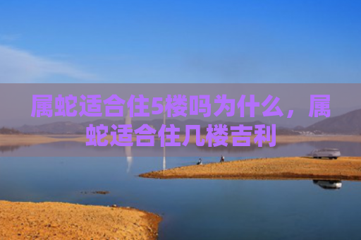 属蛇适合住5楼吗为什么，属蛇适合住几楼吉利