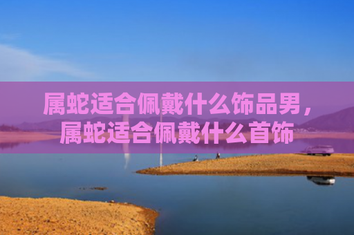 属蛇适合佩戴什么饰品男，属蛇适合佩戴什么首饰