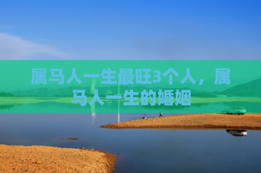 属马人一生最旺3个人，属马人一生的婚姻