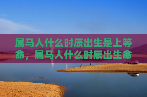属马人什么时辰出生是上等命，属马人什么时辰出生命苦