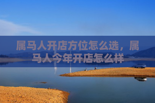 属马人开店方位怎么选，属马人今年开店怎么样