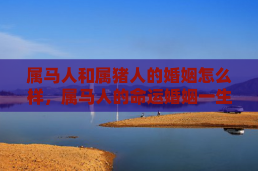 属马人和属猪人的婚姻怎么样，属马人的命运婚姻一生概况