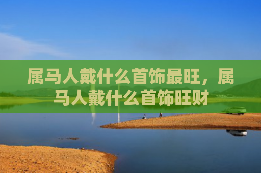 属马人戴什么首饰最旺，属马人戴什么首饰旺财