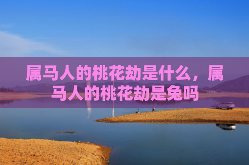 属马人的桃花劫是什么，属马人的桃花劫是兔吗