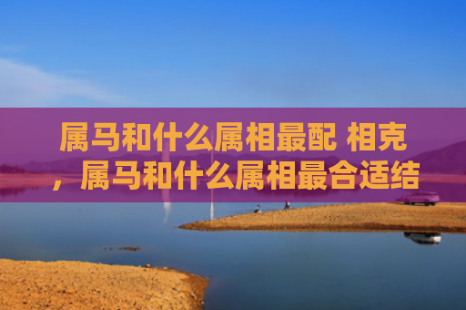 属马和什么属相最配 相克，属马和什么属相最合适结婚