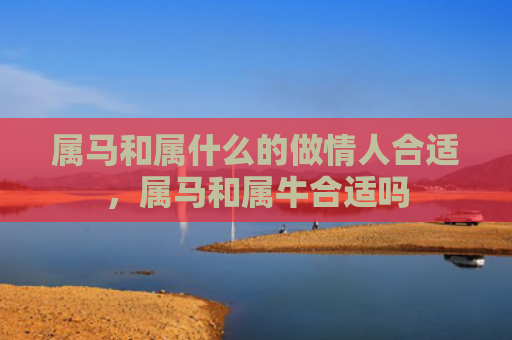 属马和属什么的做情人合适，属马和属牛合适吗