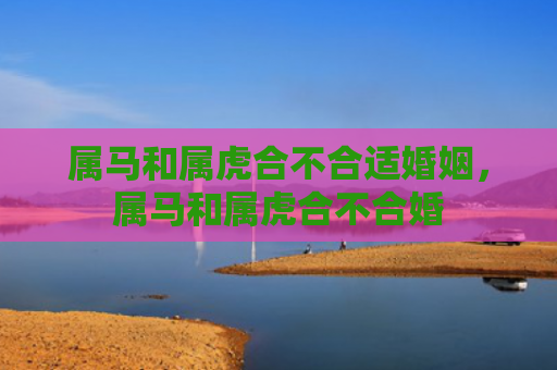 属马和属虎合不合适婚姻，属马和属虎合不合婚