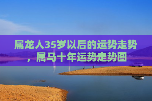 属龙人35岁以后的运势走势，属马十年运势走势图