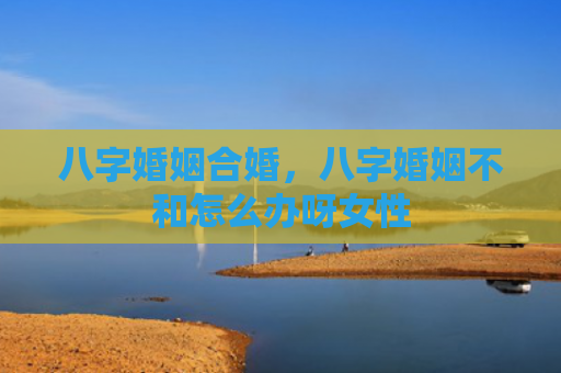八字婚姻合婚，八字婚姻不和怎么办呀女性