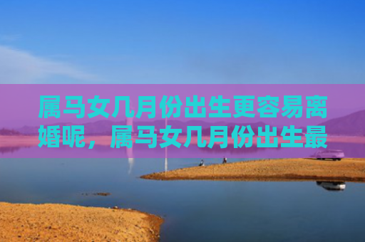 属马女几月份出生更容易离婚呢，属马女几月份出生最好