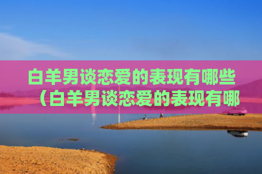 白羊男谈恋爱的表现有哪些（白羊男谈恋爱的表现有哪些呢）