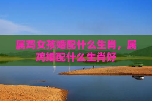 属鸡女孩婚配什么生肖，属鸡婚配什么生肖好