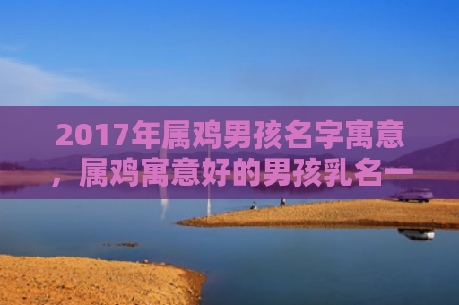 2017年属鸡男孩名字寓意，属鸡寓意好的男孩乳名一个字
