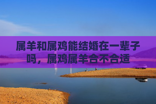 属羊和属鸡能结婚在一辈子吗，属鸡属羊合不合适