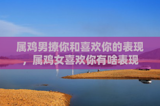属鸡男撩你和喜欢你的表现，属鸡女喜欢你有啥表现