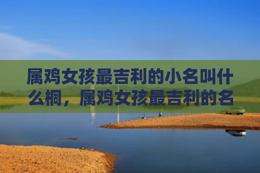 属鸡女孩最吉利的小名叫什么桐，属鸡女孩最吉利的名字大全