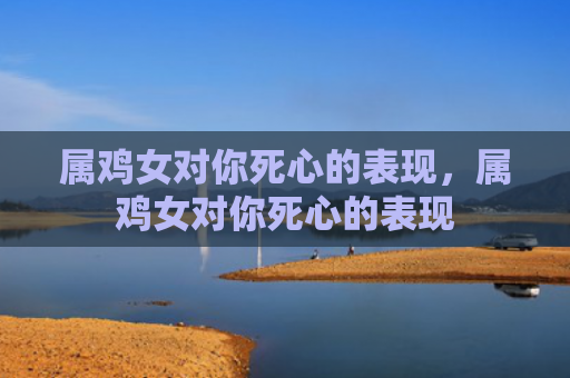 属鸡女对你死心的表现，属鸡女对你死心的表现