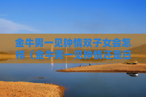 金牛男一见钟情双子女会怎样（金牛男一见钟情还是日久生情）
