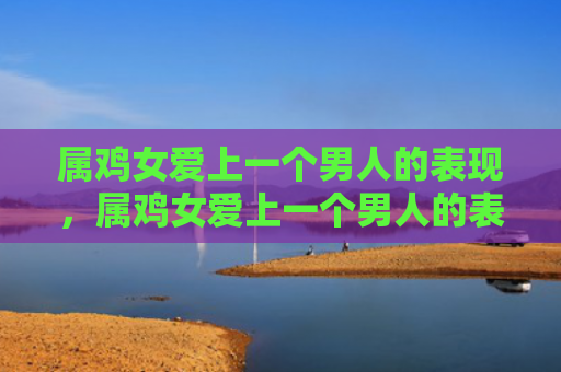 属鸡女爱上一个男人的表现，属鸡女爱上一个男人的表现