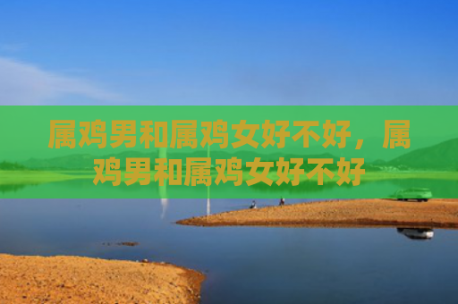 属鸡男和属鸡女好不好，属鸡男和属鸡女好不好