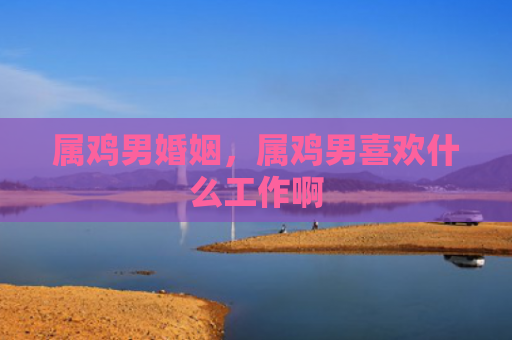 属鸡男婚姻，属鸡男喜欢什么工作啊