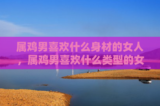 属鸡男喜欢什么身材的女人，属鸡男喜欢什么类型的女人