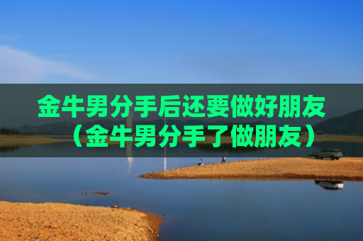 金牛男分手后还要做好朋友（金牛男分手了做朋友）