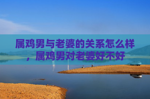 属鸡男与老婆的关系怎么样，属鸡男对老婆好不好