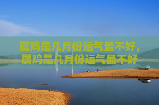 属鸡是几月份运气最不好，属鸡是几月份运气最不好