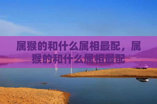 属猴的和什么属相最配，属猴的和什么属相最配