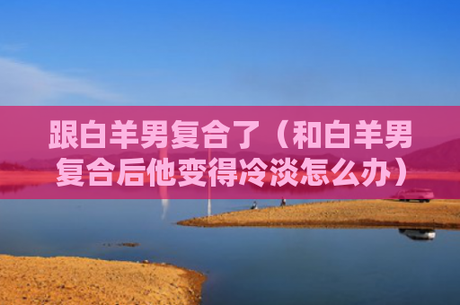 跟白羊男复合了（和白羊男复合后他变得冷淡怎么办）