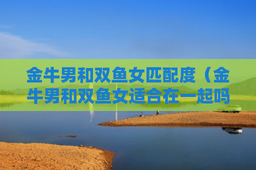 金牛男和双鱼女匹配度（金牛男和双鱼女适合在一起吗）