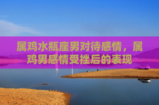 属鸡水瓶座男对待感情，属鸡男感情受挫后的表现