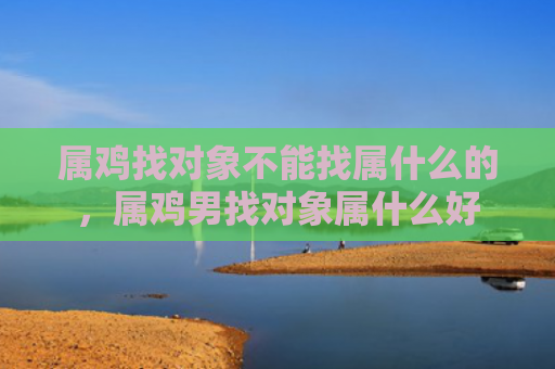 属鸡找对象不能找属什么的，属鸡男找对象属什么好
