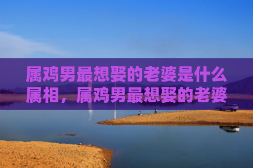 属鸡男最想娶的老婆是什么属相，属鸡男最想娶的老婆是什么样的