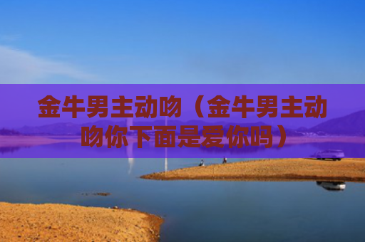 金牛男主动吻（金牛男主动吻你下面是爱你吗）