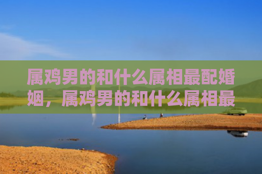 属鸡男的和什么属相最配婚姻，属鸡男的和什么属相最配,相克