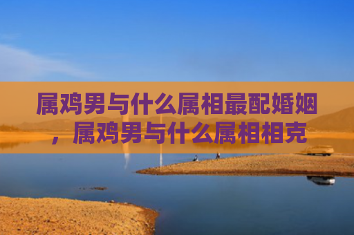 属鸡男与什么属相最配婚姻，属鸡男与什么属相相克