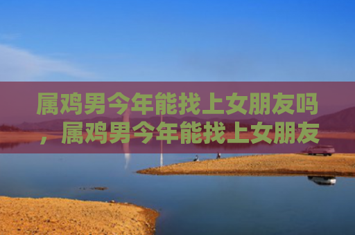 属鸡男今年能找上女朋友吗，属鸡男今年能找上女朋友吗