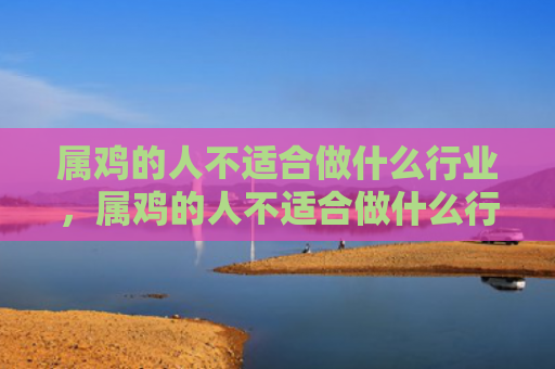 属鸡的人不适合做什么行业，属鸡的人不适合做什么行业