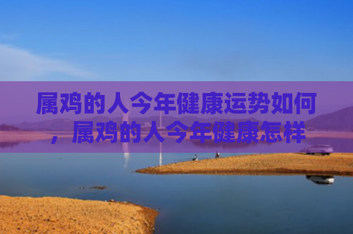 属鸡的人今年健康运势如何，属鸡的人今年健康怎样