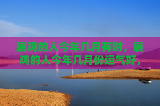 属鸡的人今年几月有财，属鸡的人今年几月份运气好，1