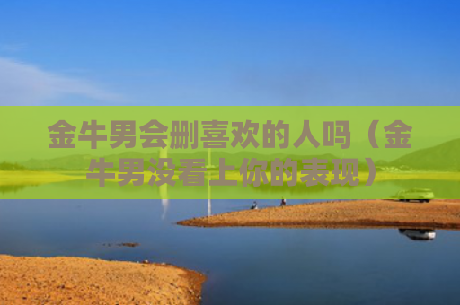 金牛男会删喜欢的人吗（金牛男没看上你的表现）