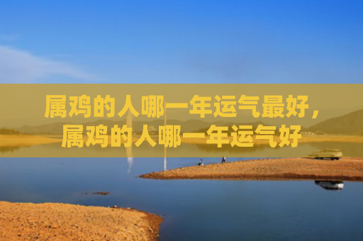 属鸡的人哪一年运气最好，属鸡的人哪一年运气好