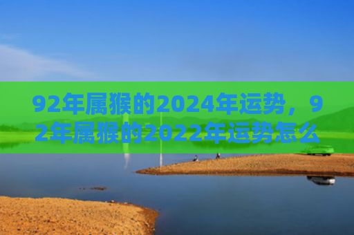 92年属猴的2024年运势，92年属猴的2022年运势怎么样