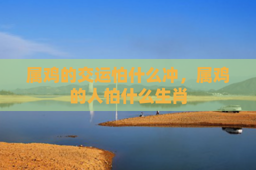属鸡的交运怕什么冲，属鸡的人怕什么生肖