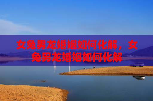 女兔男龙婚姻如何化解，女兔男龙婚姻如何化解