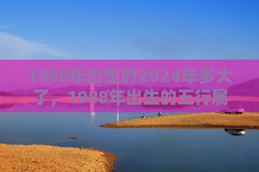 1988年出生的2024年多大了，1988年出生的五行属什么命