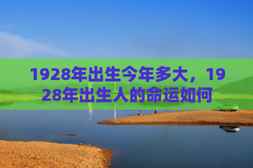 1928年出生今年多大，1928年出生人的命运如何